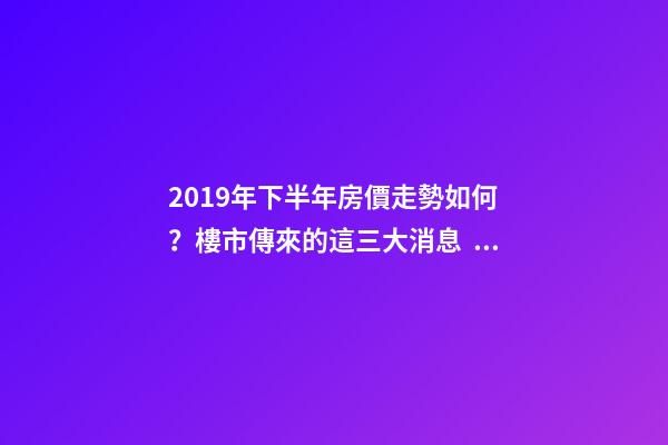 2019年下半年房價走勢如何？樓市傳來的這三大消息！